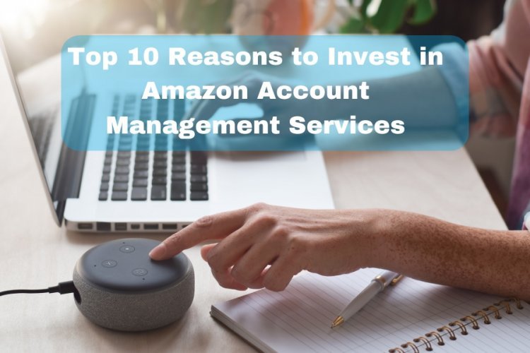 Top 10 Reasons to Invest in Amazon Account Management Services